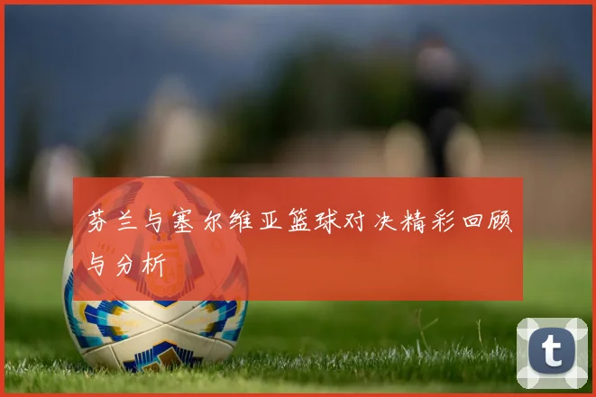 芬兰与塞尔维亚篮球对决精彩回顾与分析