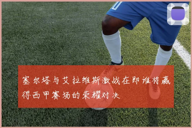 塞尔塔与艾拉维斯激战在即谁将赢得西甲赛场的荣耀对决