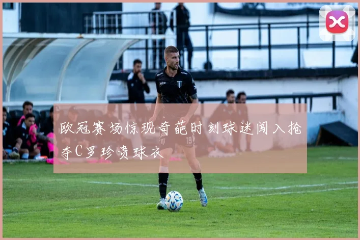 欧冠赛场惊现奇葩时刻球迷闯入抢夺C罗珍贵球衣