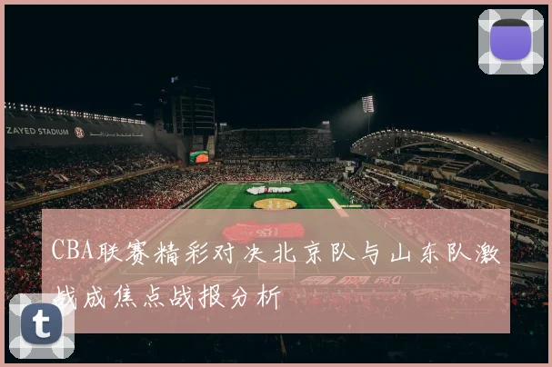 CBA联赛精彩对决北京队与山东队激战成焦点战报分析