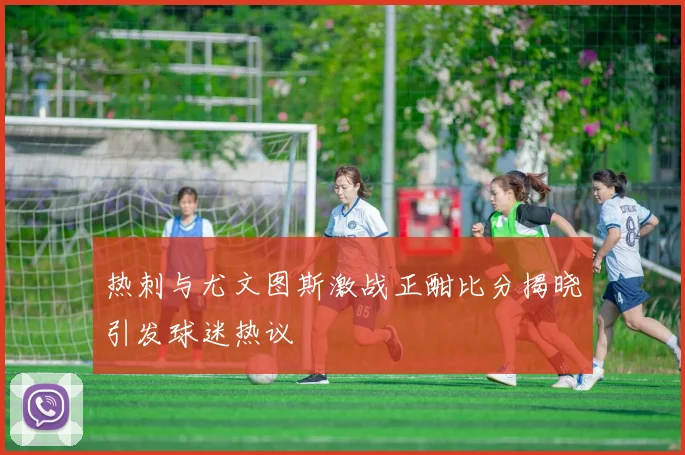 热刺与尤文图斯激战正酣比分揭晓引发球迷热议