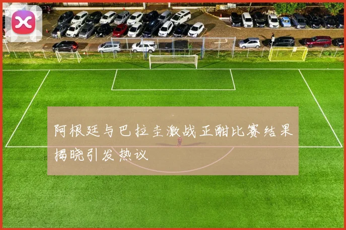 阿根廷与巴拉圭激战正酣比赛结果揭晓引发热议
