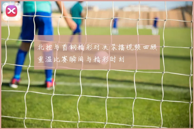 北控与首钢精彩对决录播视频回顾重温比赛瞬间与精彩时刻