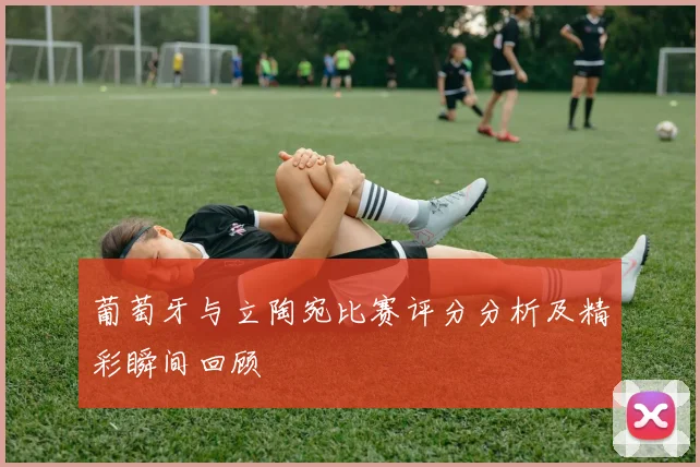 葡萄牙与立陶宛比赛评分分析及精彩瞬间回顾