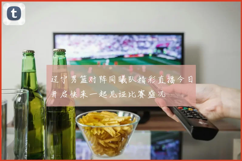 辽宁男篮对阵同曦队精彩直播今日开启快来一起见证比赛盛况