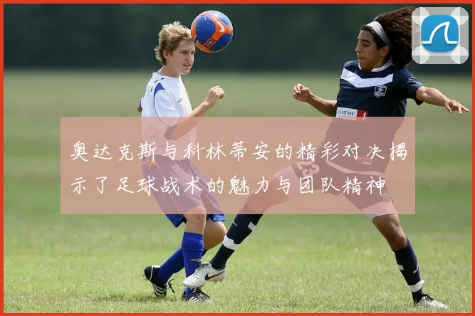 奥达克斯与科林蒂安的精彩对决揭示了足球战术的魅力与团队精神